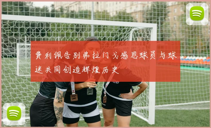 费利佩告别弗拉门戈感恩球员与球迷共同创造辉煌历史