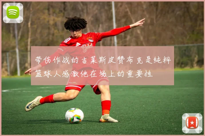 带伤作战的吉莱斯皮赞布克是纯粹篮球人感激他在场上的重要性