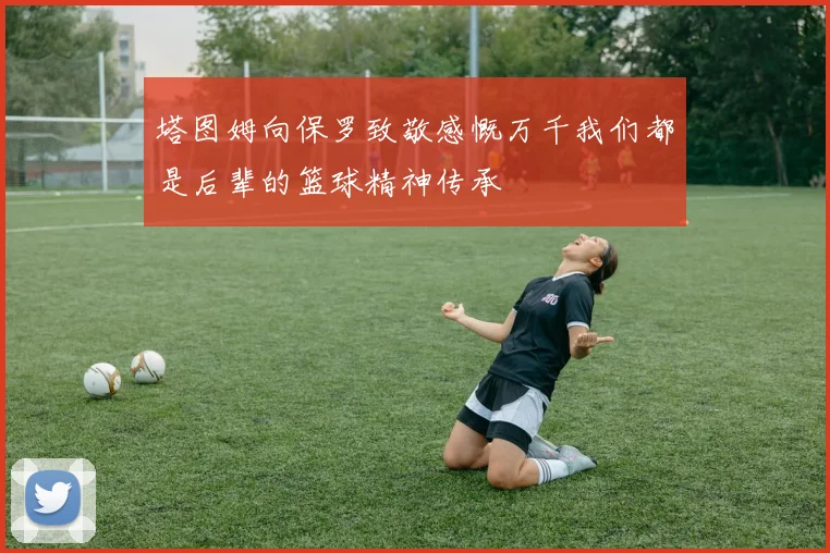 塔图姆向保罗致敬感慨万千我们都是后辈的篮球精神传承