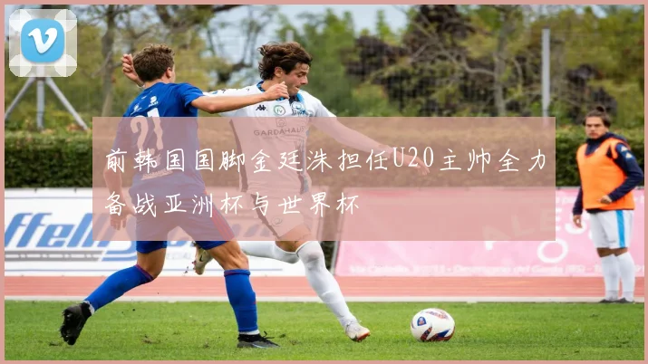 前韩国国脚金廷洙担任U20主帅全力备战亚洲杯与世界杯