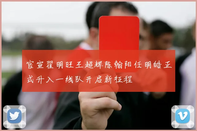 官宣翟明旺王超辉陈翰阳任明皓正式升入一线队开启新征程