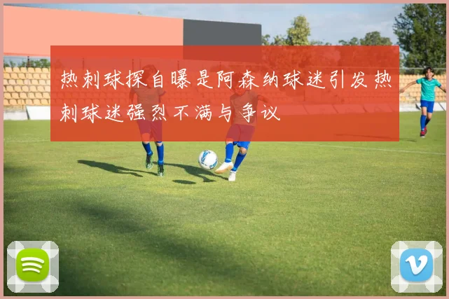 热刺球探自曝是阿森纳球迷引发热刺球迷强烈不满与争议