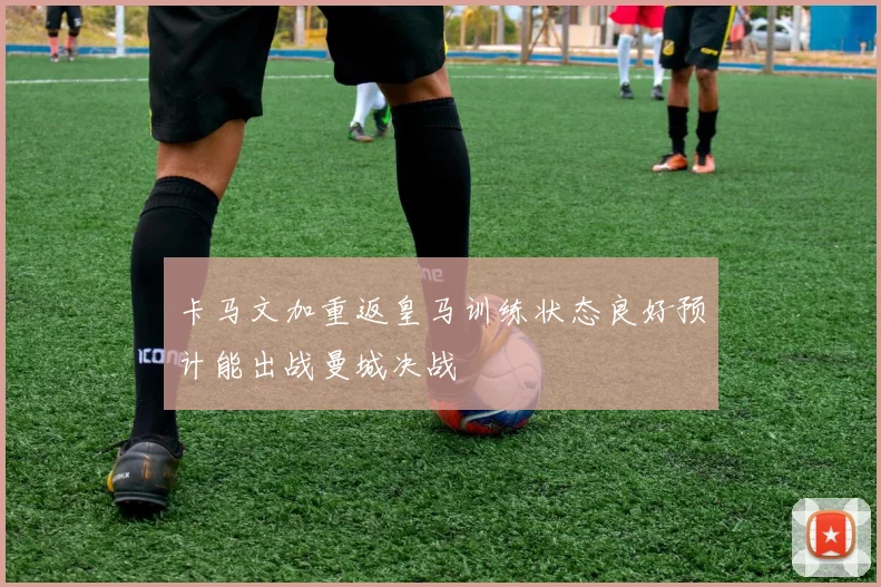 卡马文加重返皇马训练状态良好预计能出战曼城决战