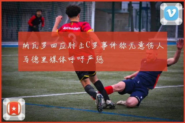 纳瓦罗回应肘击C罗事件称无意伤人马德里媒体呼吁严惩