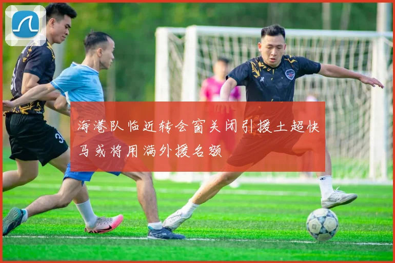 海港队临近转会窗关闭引援土超快马或将用满外援名额