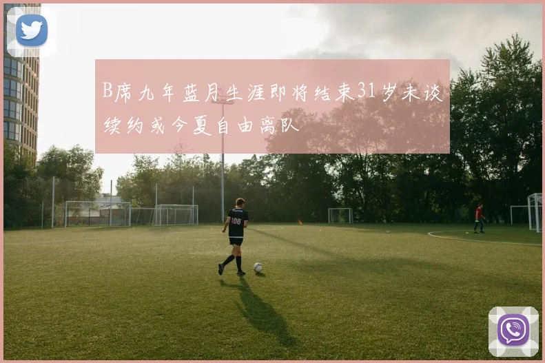 B席九年蓝月生涯即将结束31岁未谈续约或今夏自由离队