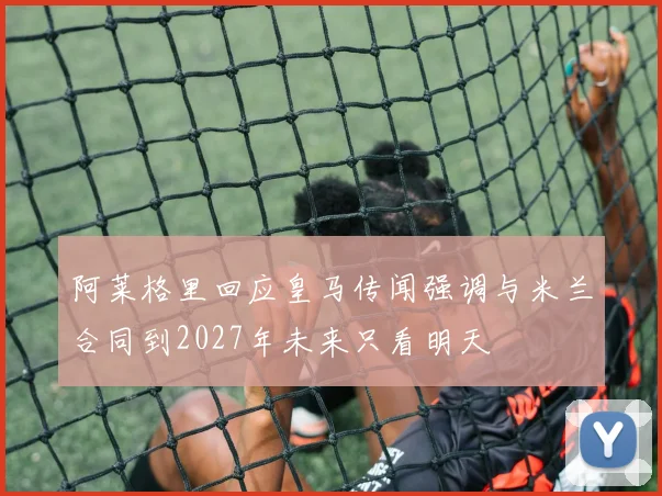 阿莱格里回应皇马传闻强调与米兰合同到2027年未来只看明天
