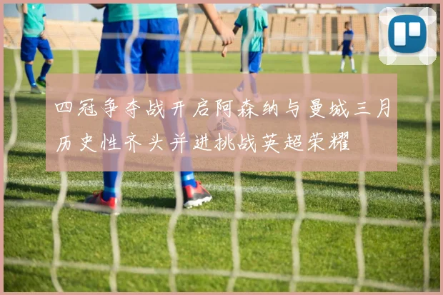 四冠争夺战开启阿森纳与曼城三月历史性齐头并进挑战英超荣耀