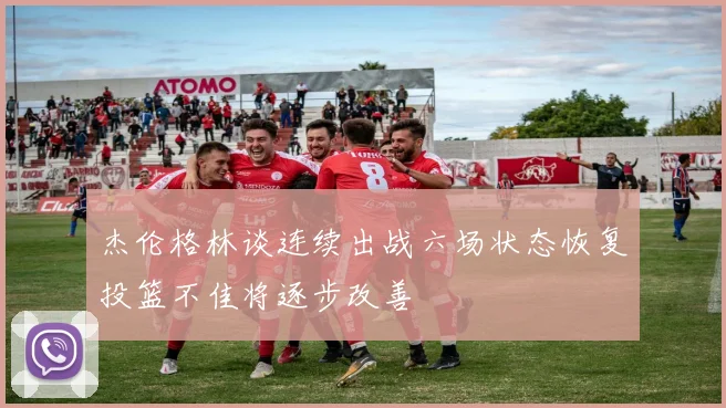 杰伦格林谈连续出战六场状态恢复投篮不佳将逐步改善