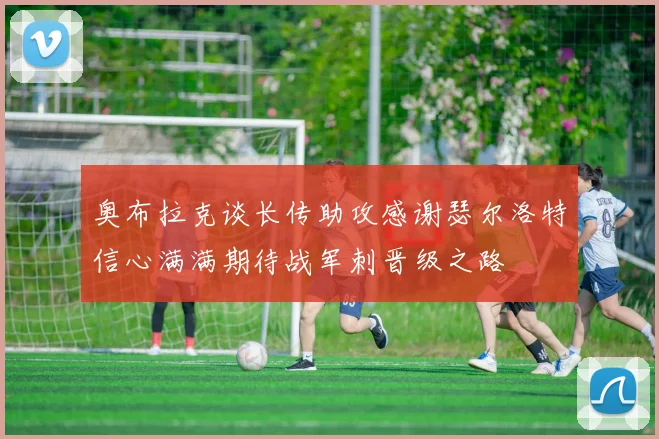 奥布拉克谈长传助攻感谢瑟尔洛特信心满满期待战军刺晋级之路