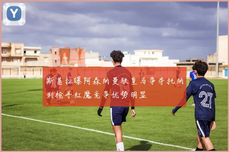 斯基拉曝阿森纳曼联皇马争夺托纳利枪手红魔竞争优势明显
