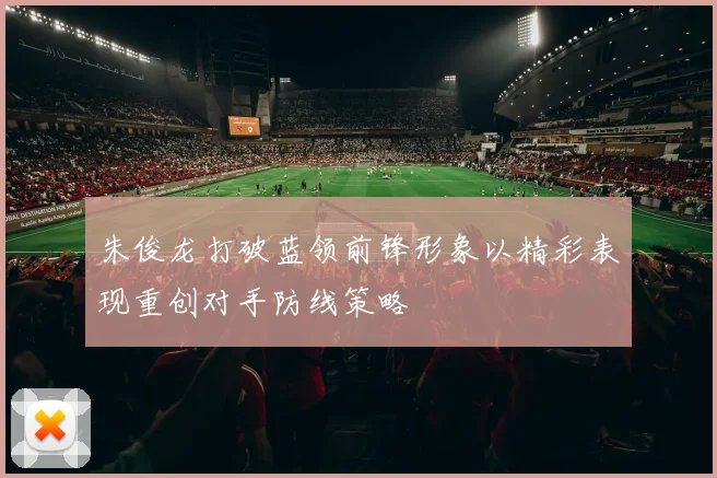 朱俊龙打破蓝领前锋形象以精彩表现重创对手防线策略