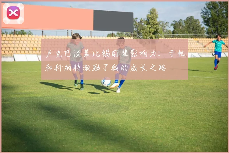 卢克巴谈莱比锡前辈影响力：于帕和科纳特激励了我的成长之路
