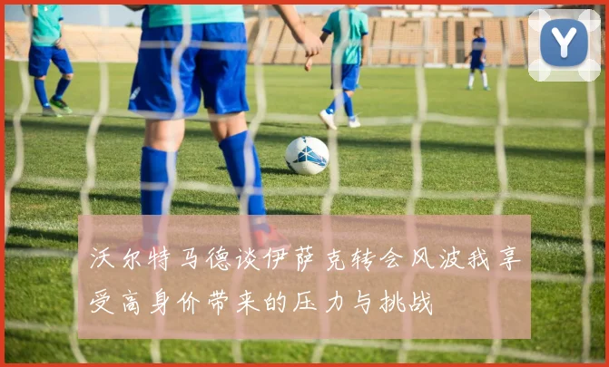 沃尔特马德谈伊萨克转会风波我享受高身价带来的压力与挑战
