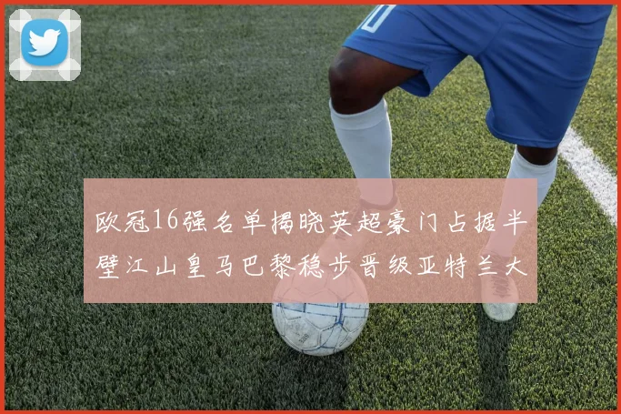 欧冠16强名单揭晓英超豪门占据半壁江山皇马巴黎稳步晋级亚特兰大独撑意甲希望